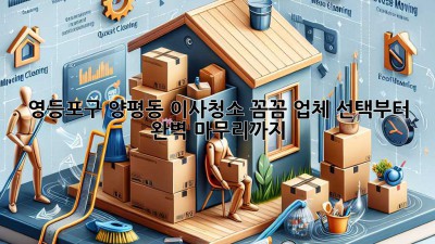영등포구 양평동 이사청소: 꼼꼼 업체 선택부터 완벽 마무리까지